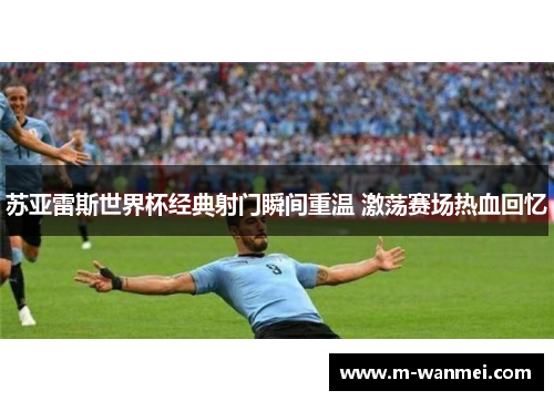 苏亚雷斯世界杯经典射门瞬间重温 激荡赛场热血回忆