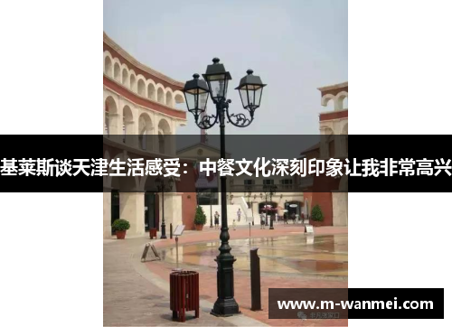 基莱斯谈天津生活感受：中餐文化深刻印象让我非常高兴