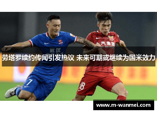 劳塔罗续约传闻引发热议 未来可期或继续为国米效力