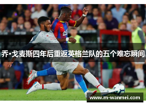 乔·戈麦斯四年后重返英格兰队的五个难忘瞬间