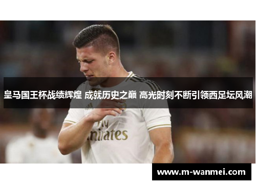皇马国王杯战绩辉煌 成就历史之巅 高光时刻不断引领西足坛风潮