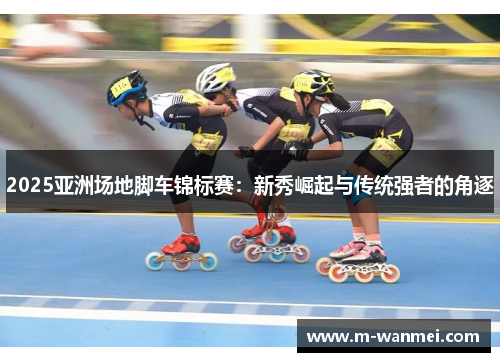 2025亚洲场地脚车锦标赛：新秀崛起与传统强者的角逐