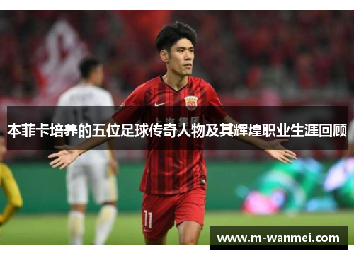 本菲卡培养的五位足球传奇人物及其辉煌职业生涯回顾